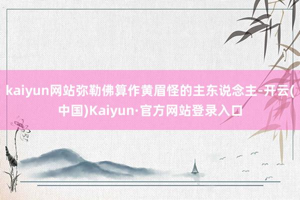 kaiyun网站弥勒佛算作黄眉怪的主东说念主-开云(中国)Kaiyun·官方网站登录入口
