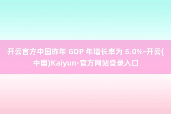 开云官方中国昨年 GDP 年增长率为 5.0%-开云(中国)Kaiyun·官方网站登录入口