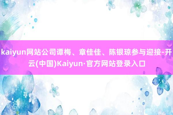 kaiyun网站公司谭梅、章佳佳、陈银琼参与迎接-开云(中国)Kaiyun·官方网站登录入口