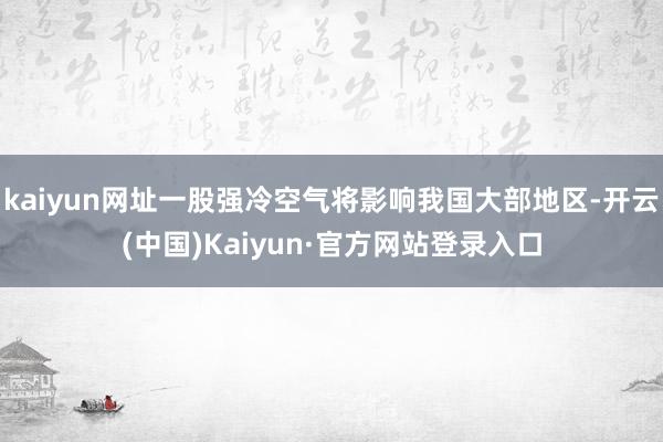 kaiyun网址一股强冷空气将影响我国大部地区-开云(中国)Kaiyun·官方网站登录入口