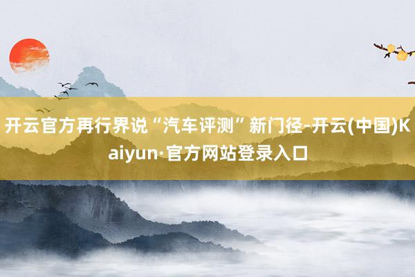 开云官方再行界说“汽车评测”新门径-开云(中国)Kaiyun·官方网站登录入口