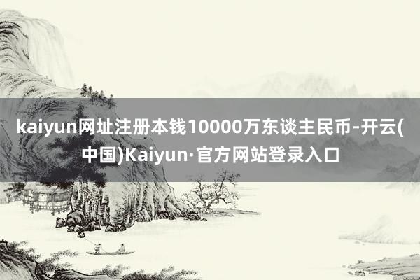kaiyun网址注册本钱10000万东谈主民币-开云(中国)Kaiyun·官方网站登录入口