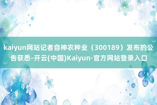 kaiyun网站记者自神农种业（300189）发布的公告获悉-开云(中国)Kaiyun·官方网站登录入口