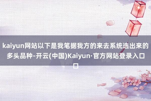 kaiyun网站以下是我笔据我方的来去系统选出来的多头品种-开云(中国)Kaiyun·官方网站登录入口