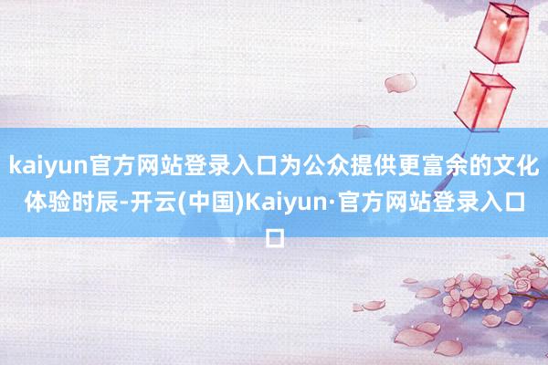 kaiyun官方网站登录入口为公众提供更富余的文化体验时辰-开云(中国)Kaiyun·官方网站登录入口