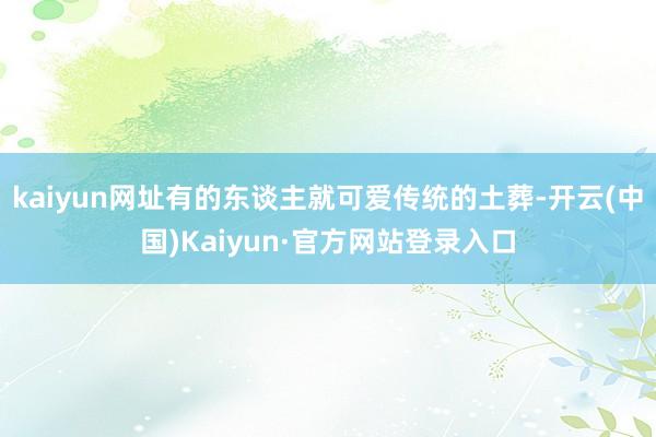 kaiyun网址有的东谈主就可爱传统的土葬-开云(中国)Kaiyun·官方网站登录入口