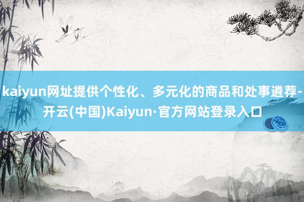 kaiyun网址提供个性化、多元化的商品和处事遴荐-开云(中国)Kaiyun·官方网站登录入口