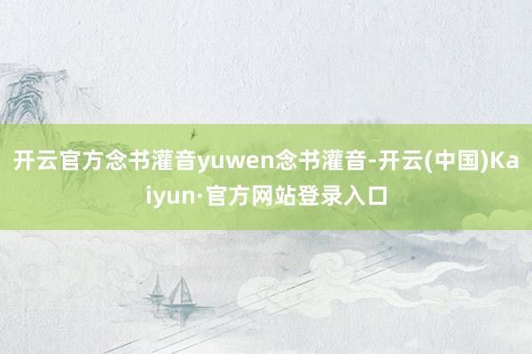 开云官方念书灌音yuwen念书灌音-开云(中国)Kaiyun·官方网站登录入口