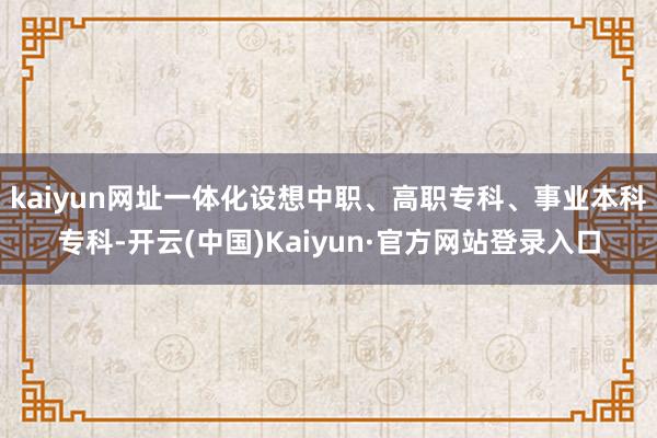 kaiyun网址一体化设想中职、高职专科、事业本科专科-开云(中国)Kaiyun·官方网站登录入口