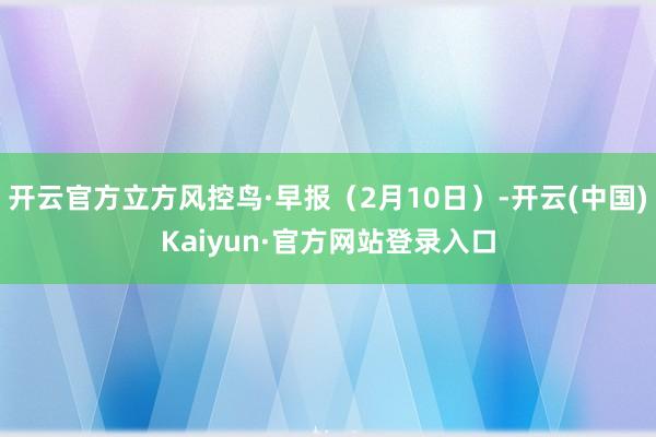 开云官方立方风控鸟·早报（2月10日）-开云(中国)Kaiyun·官方网站登录入口