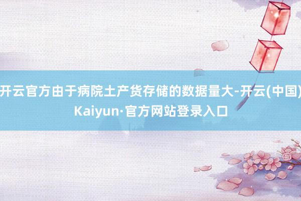 开云官方由于病院土产货存储的数据量大-开云(中国)Kaiyun·官方网站登录入口