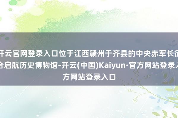 开云官网登录入口位于江西赣州于齐县的中央赤军长征蚁合启航历史博物馆-开云(中国)Kaiyun·官方网站登录入口