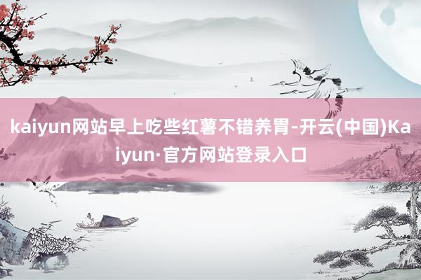 kaiyun网站早上吃些红薯不错养胃-开云(中国)Kaiyun·官方网站登录入口