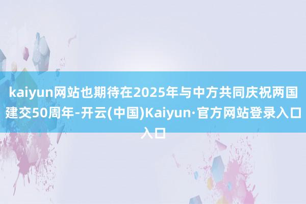 kaiyun网站也期待在2025年与中方共同庆祝两国建交50周年-开云(中国)Kaiyun·官方网站登录入口