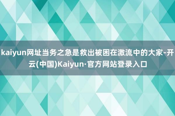 kaiyun网址当务之急是救出被困在激流中的大家-开云(中国)Kaiyun·官方网站登录入口