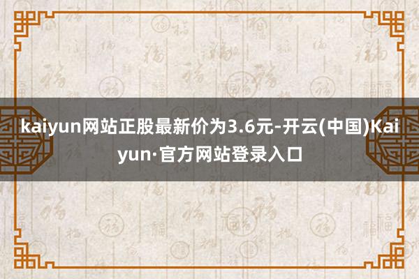kaiyun网站正股最新价为3.6元-开云(中国)Kaiyun·官方网站登录入口