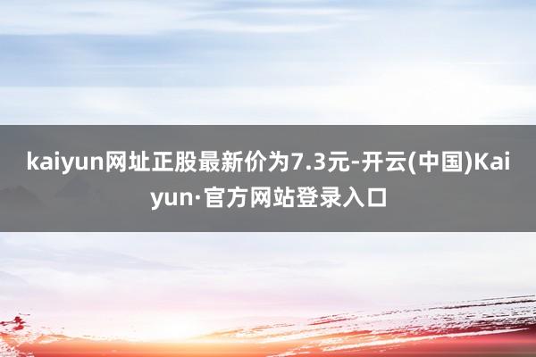 kaiyun网址正股最新价为7.3元-开云(中国)Kaiyun·官方网站登录入口
