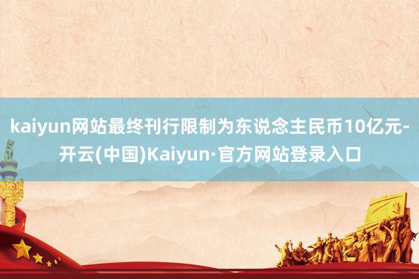 kaiyun网站最终刊行限制为东说念主民币10亿元-开云(中国)Kaiyun·官方网站登录入口