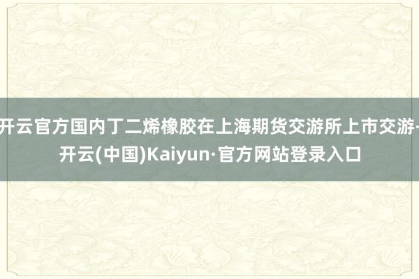 开云官方国内丁二烯橡胶在上海期货交游所上市交游-开云(中国)Kaiyun·官方网站登录入口