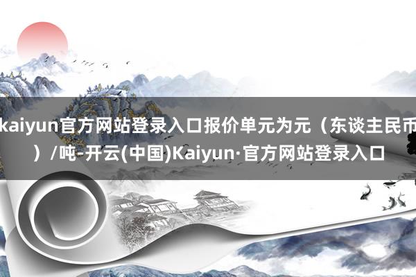 kaiyun官方网站登录入口报价单元为元（东谈主民币）/吨-开云(中国)Kaiyun·官方网站登录入口