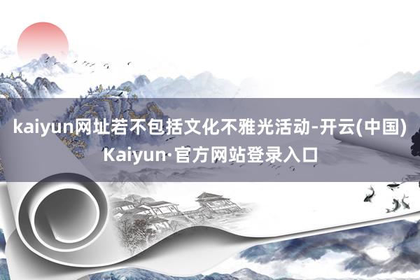 kaiyun网址若不包括文化不雅光活动-开云(中国)Kaiyun·官方网站登录入口