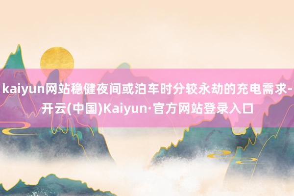 kaiyun网站稳健夜间或泊车时分较永劫的充电需求-开云(中国)Kaiyun·官方网站登录入口