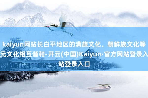 kaiyun网站长白平地区的满族文化、朝鲜族文化等多元文化相互谐和-开云(中国)Kaiyun·官方网站登录入口