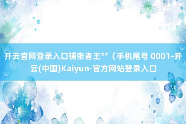 开云官网登录入口铺张者王**（手机尾号 0001-开云(中国)Kaiyun·官方网站登录入口