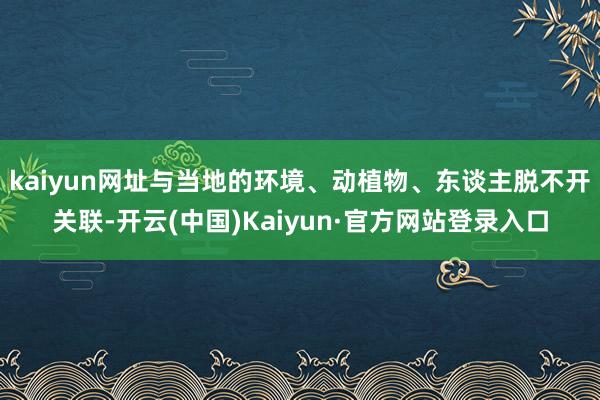 kaiyun网址与当地的环境、动植物、东谈主脱不开关联-开云(中国)Kaiyun·官方网站登录入口