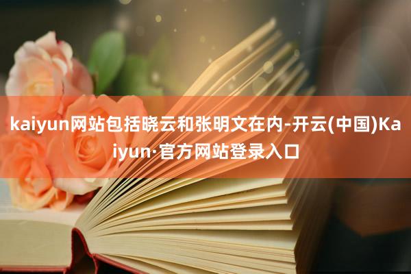 kaiyun网站包括晓云和张明文在内-开云(中国)Kaiyun·官方网站登录入口
