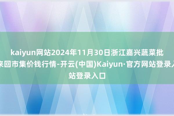 kaiyun网站2024年11月30日浙江嘉兴蔬菜批发来回市集价钱行情-开云(中国)Kaiyun·官方网站登录入口