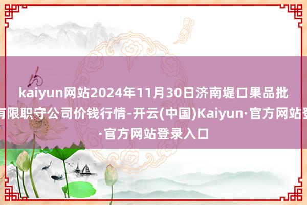 kaiyun网站2024年11月30日济南堤口果品批发发展有限职守公司价钱行情-开云(中国)Kaiyun·官方网站登录入口