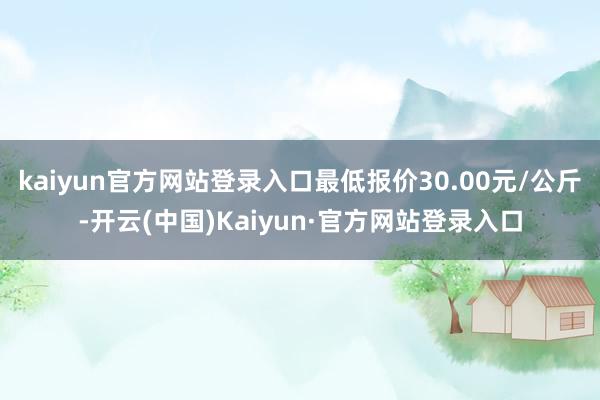 kaiyun官方网站登录入口最低报价30.00元/公斤-开云(中国)Kaiyun·官方网站登录入口