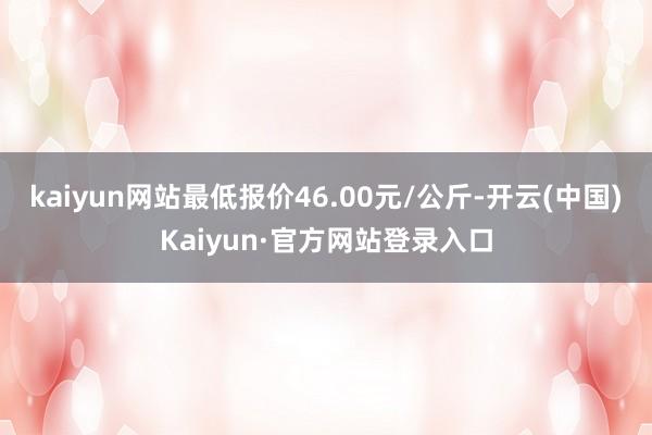 kaiyun网站最低报价46.00元/公斤-开云(中国)Kaiyun·官方网站登录入口