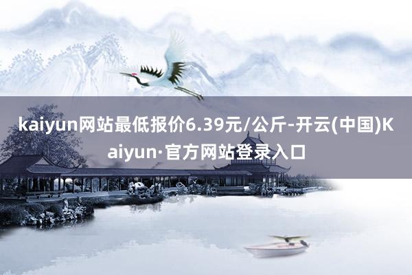 kaiyun网站最低报价6.39元/公斤-开云(中国)Kaiyun·官方网站登录入口