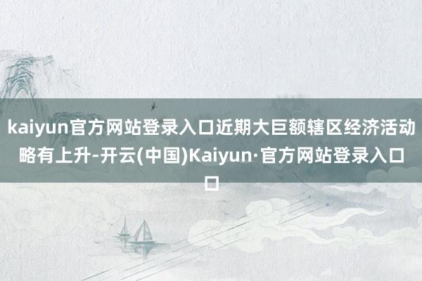 kaiyun官方网站登录入口近期大巨额辖区经济活动略有上升-开云(中国)Kaiyun·官方网站登录入口