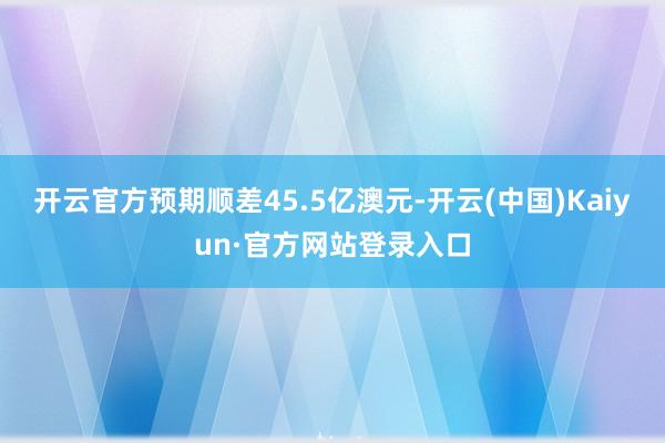 开云官方预期顺差45.5亿澳元-开云(中国)Kaiyun·官方网站登录入口