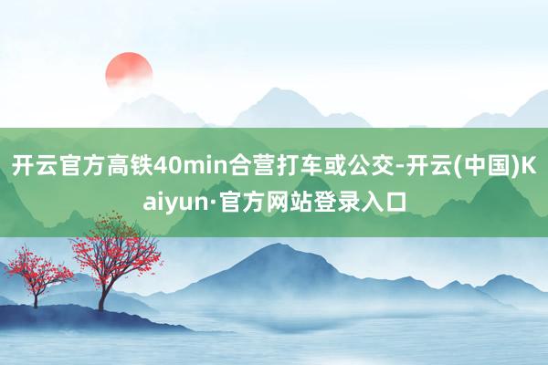 开云官方高铁40min合营打车或公交-开云(中国)Kaiyun·官方网站登录入口