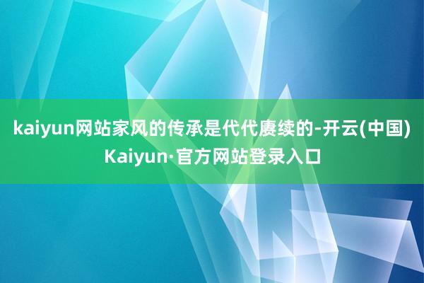 kaiyun网站家风的传承是代代赓续的-开云(中国)Kaiyun·官方网站登录入口