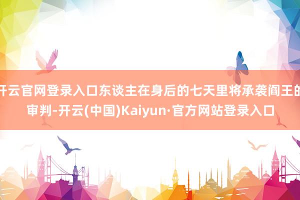 开云官网登录入口东谈主在身后的七天里将承袭阎王的审判-开云(中国)Kaiyun·官方网站登录入口