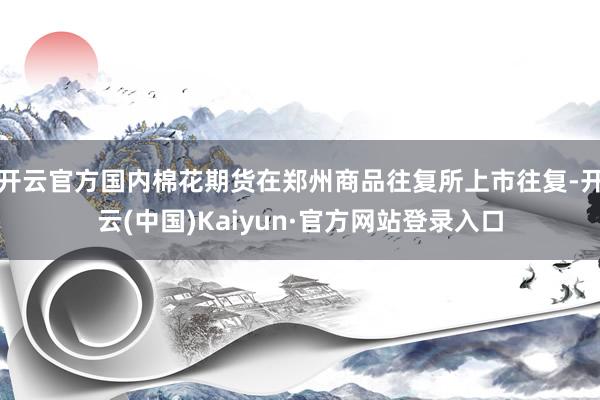 开云官方国内棉花期货在郑州商品往复所上市往复-开云(中国)Kaiyun·官方网站登录入口