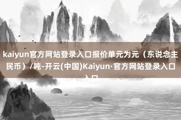 kaiyun官方网站登录入口报价单元为元（东说念主民币）/吨-开云(中国)Kaiyun·官方网站登录入口