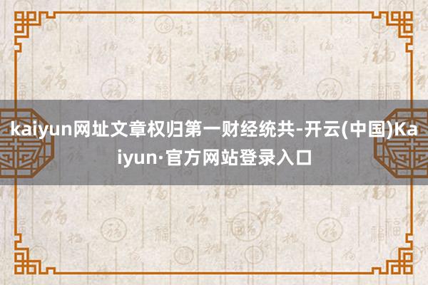 kaiyun网址文章权归第一财经统共-开云(中国)Kaiyun·官方网站登录入口