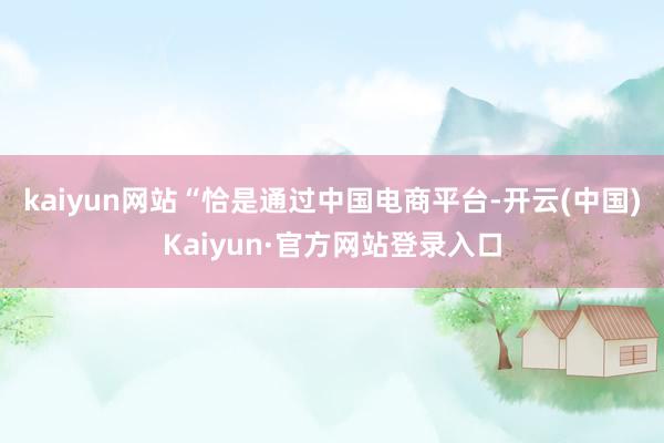 kaiyun网站　　“恰是通过中国电商平台-开云(中国)Kaiyun·官方网站登录入口