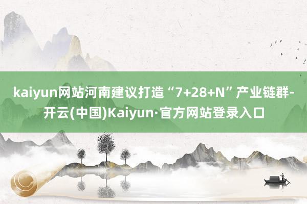 kaiyun网站河南建议打造“7+28+N”产业链群-开云(中国)Kaiyun·官方网站登录入口