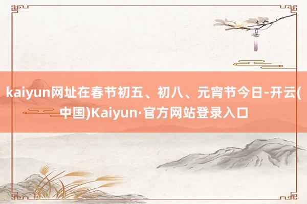 kaiyun网址在春节初五、初八、元宵节今日-开云(中国)Kaiyun·官方网站登录入口