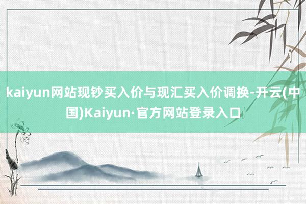 kaiyun网站现钞买入价与现汇买入价调换-开云(中国)Kaiyun·官方网站登录入口