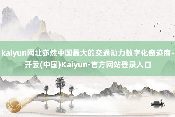 kaiyun网址亦然中国最大的交通动力数字化奇迹商-开云(中国)Kaiyun·官方网站登录入口