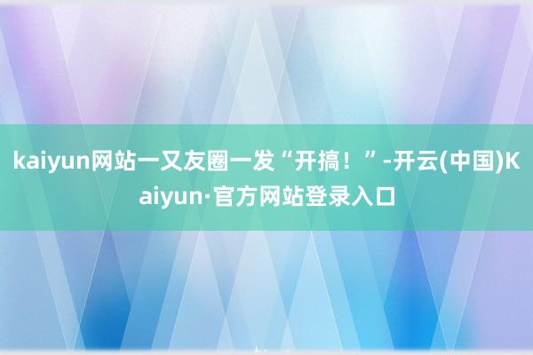 kaiyun网站一又友圈一发“开搞！”-开云(中国)Kaiyun·官方网站登录入口
