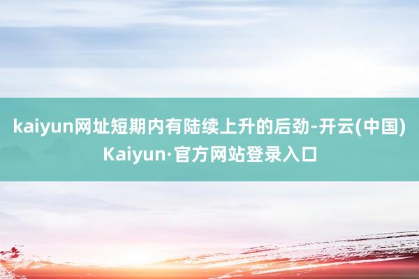 kaiyun网址短期内有陆续上升的后劲-开云(中国)Kaiyun·官方网站登录入口